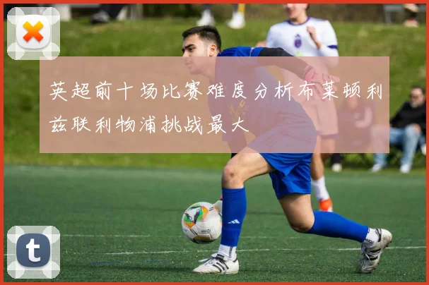英超前十场比赛难度分析布莱顿利兹联利物浦挑战最大