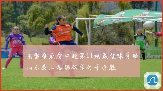 克雷桑荣膺中超第11轮最佳球员助山东泰山客场双杀对手夺胜