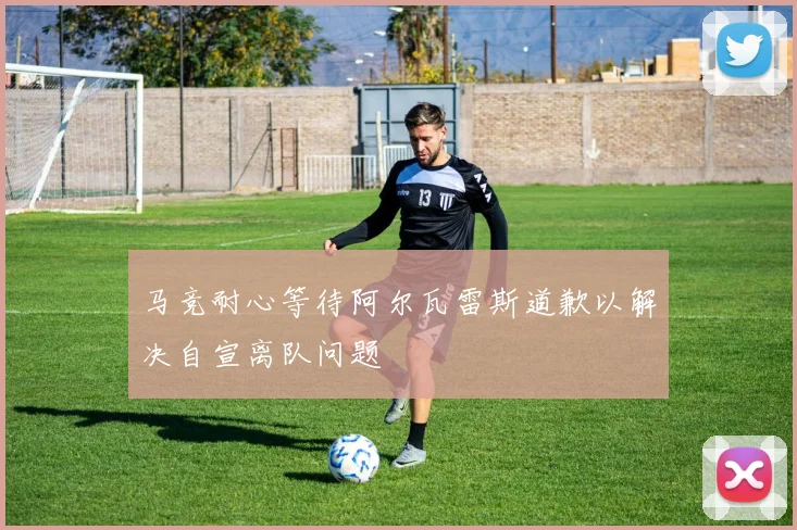 马竞耐心等待阿尔瓦雷斯道歉以解决自宣离队问题