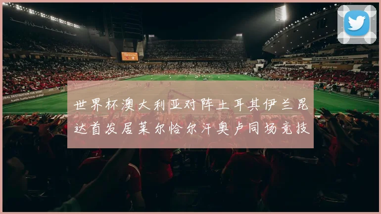 世界杯澳大利亚对阵土耳其伊兰昆达首发居莱尔恰尔汗奥卢同场竞技