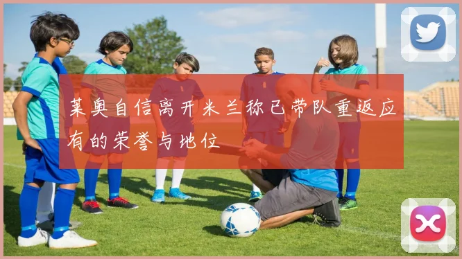 莱奥自信离开米兰称已带队重返应有的荣誉与地位