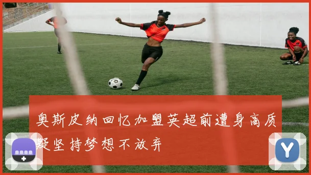 奥斯皮纳回忆加盟英超前遭身高质疑坚持梦想不放弃