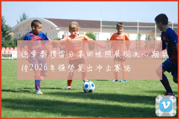 德章泰穆雷分享训练照展现决心期待2026年强势复出冲击赛场
