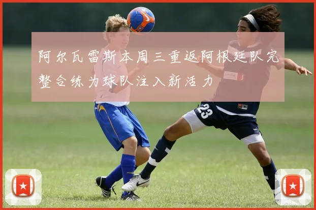 阿尔瓦雷斯本周三重返阿根廷队完整合练为球队注入新活力
