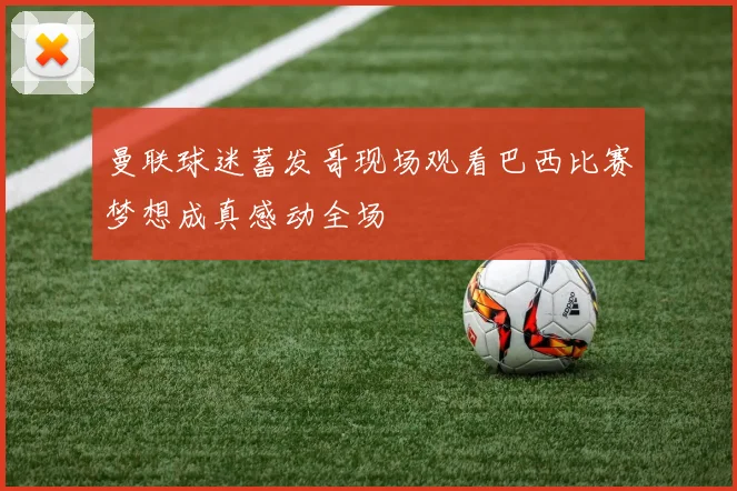 曼联球迷蓄发哥现场观看巴西比赛梦想成真感动全场