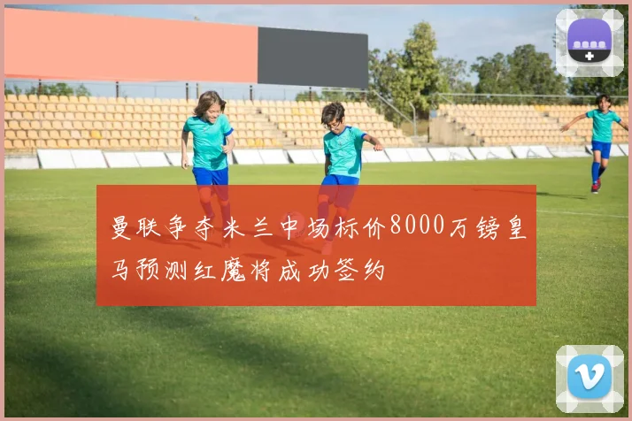 曼联争夺米兰中场标价8000万镑皇马预测红魔将成功签约