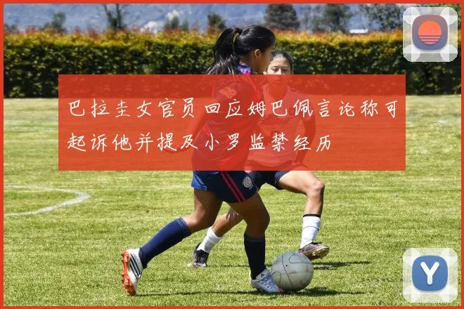 巴拉圭女官员回应姆巴佩言论称可起诉他并提及小罗监禁经历