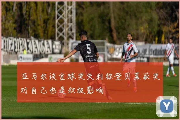亚马尔谈金球奖失利称登贝莱获奖对自己也是积极影响