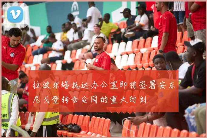 拉波尔塔抵达办公室即将签署安东尼戈登转会合同的重大时刻