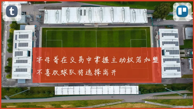 字母哥在交易中掌握主动权若加盟不喜欢球队将选择离开
